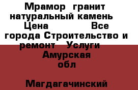 Мрамор, гранит, натуральный камень! › Цена ­ 10 000 - Все города Строительство и ремонт » Услуги   . Амурская обл.,Магдагачинский р-н